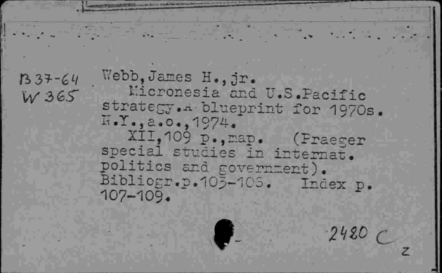 ﻿Uebb,Janes H.,jr.
Micronesia and. U.S.Pacific strategy.--! blueprint for 1970s. K.Y.,a.o.,l974.
XII,'IOS p.,nap. (Praeger special studies in internet, politics and. government).
Bibliogr.n.1Op-1OS,	Index p.
107-109.
f	2^0 Q